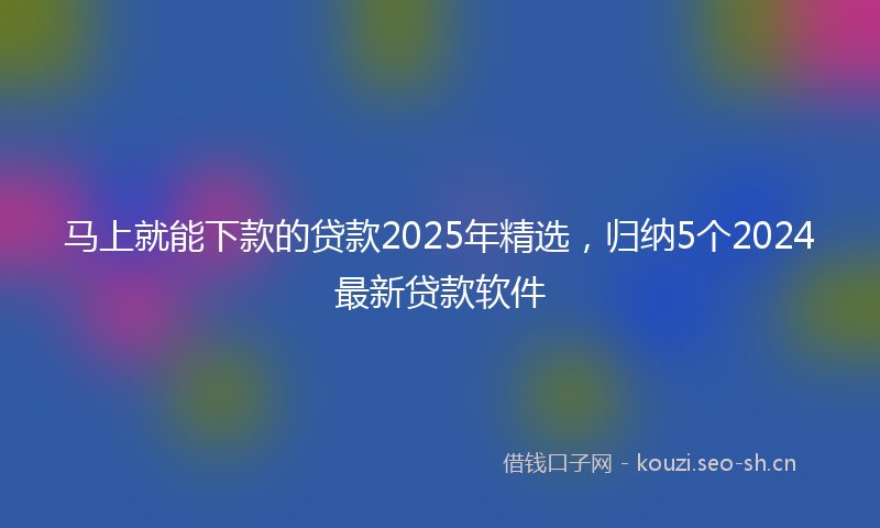 马上就能下款的贷款2025年精选，归纳5个2024最新贷款软件