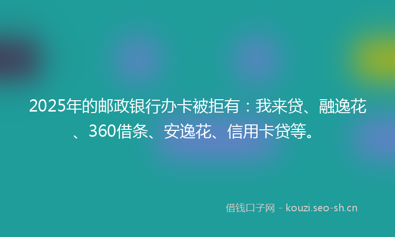 2025年的邮政银行办卡被拒有：我来贷、融逸花、360借条、安逸花、信用卡贷等。