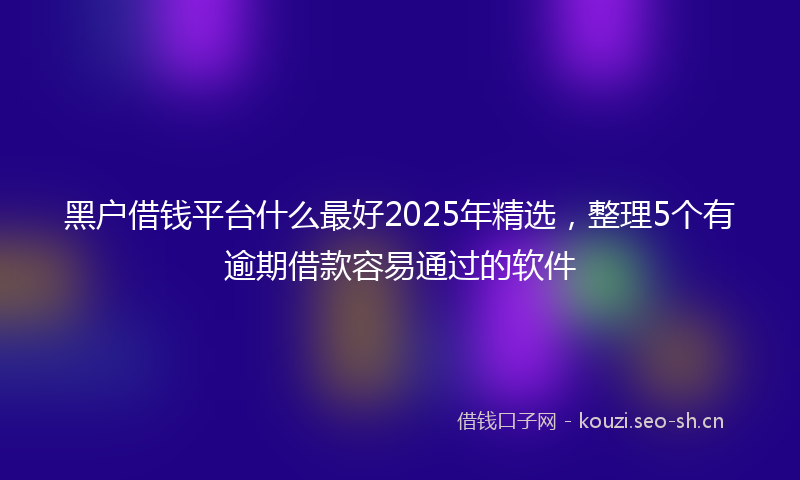 黑户借钱平台什么最好2025年精选，整理5个有逾期借款容易通过的软件