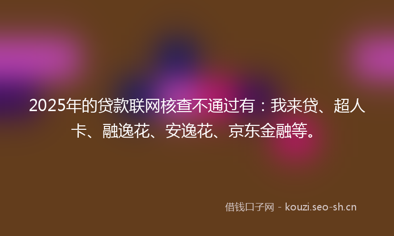 2025年的贷款联网核查不通过有：我来贷、超人卡、融逸花、安逸花、京东金融等。