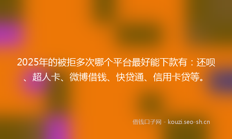 2025年的被拒多次哪个平台最好能下款有：还呗、超人卡、微博借钱、快贷通、信用卡贷等。