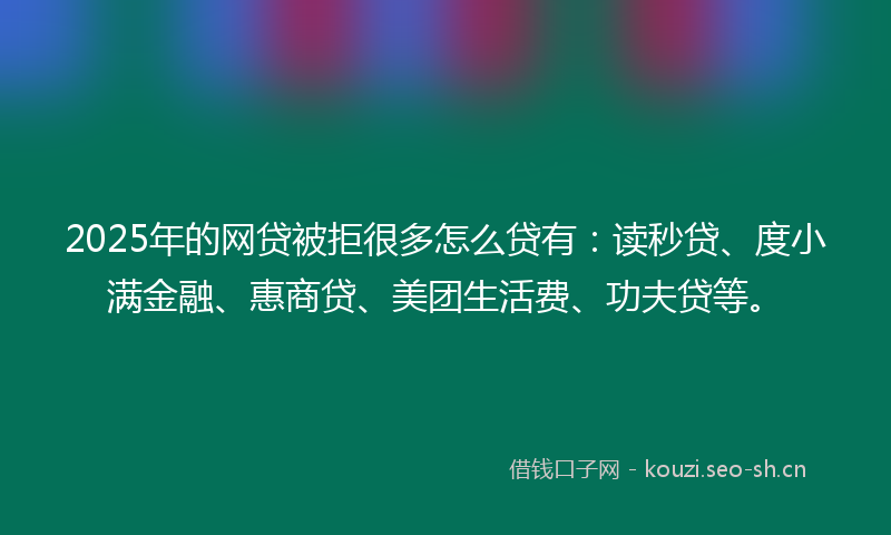 2025年的网贷被拒很多怎么贷有：读秒贷、度小满金融、惠商贷、美团生活费、功夫贷等。