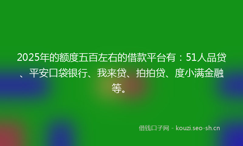 2025年的额度五百左右的借款平台有：51人品贷、平安口袋银行、我来贷、拍拍贷、度小满金融等。
