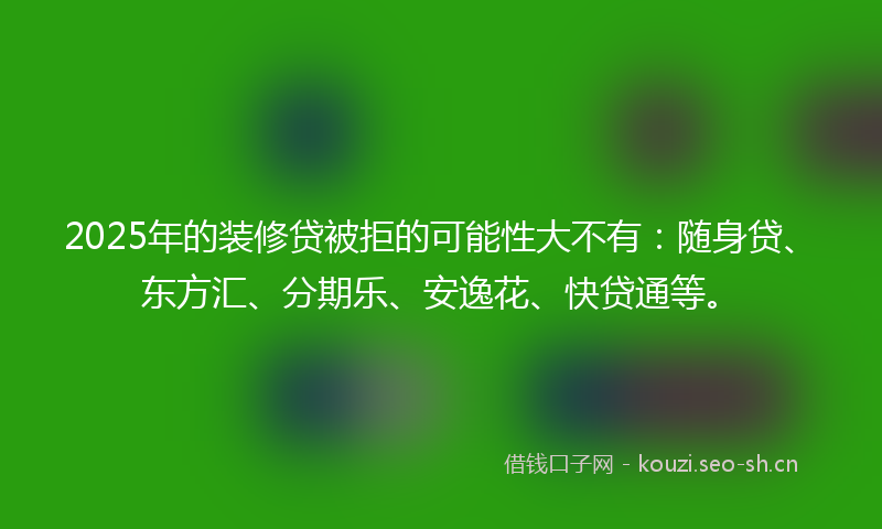 2025年的装修贷被拒的可能性大不有：随身贷、东方汇、分期乐、安逸花、快贷通等。