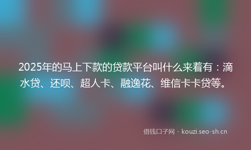 2025年的马上下款的贷款平台叫什么来着有：滴水贷、还呗、超人卡、融逸花、维信卡卡贷等。