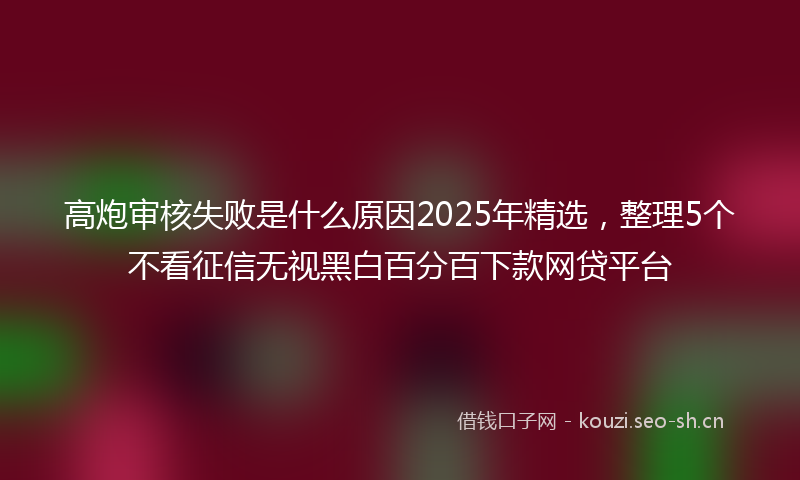高炮审核失败是什么原因2025年精选，整理5个不看征信无视黑白百分百下款网贷平台