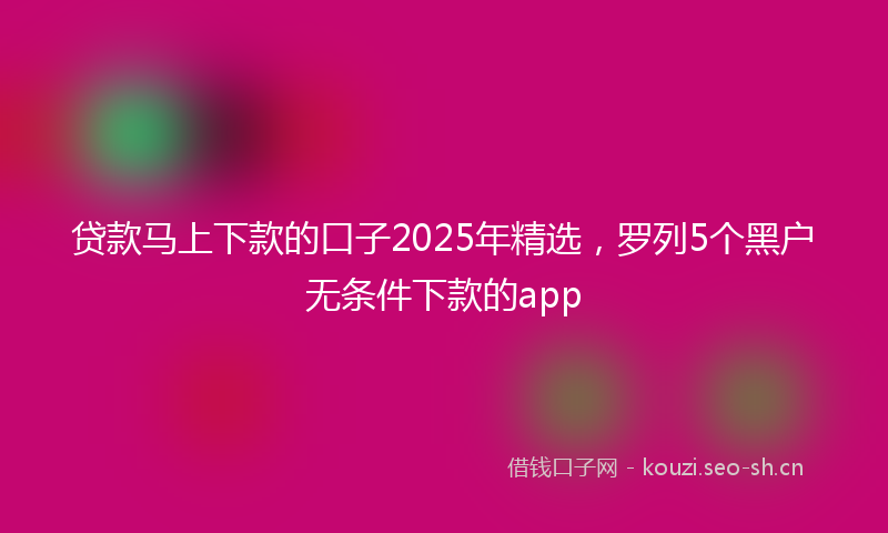 贷款马上下款的口子2025年精选，罗列5个黑户无条件下款的app