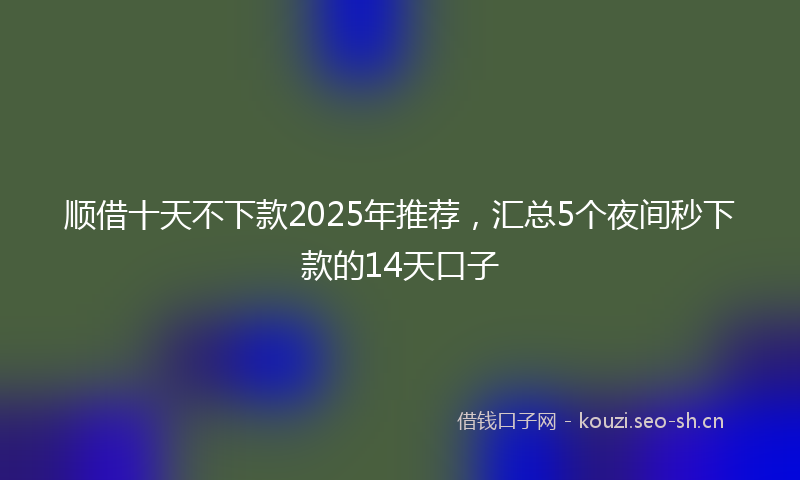 顺借十天不下款2025年推荐，汇总5个夜间秒下款的14天口子