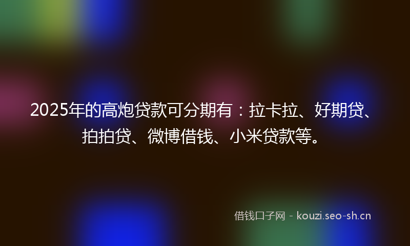 2025年的高炮贷款可分期有：拉卡拉、好期贷、拍拍贷、微博借钱、小米贷款等。