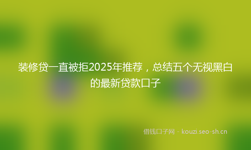 装修贷一直被拒2025年推荐，总结五个无视黑白的最新贷款口子