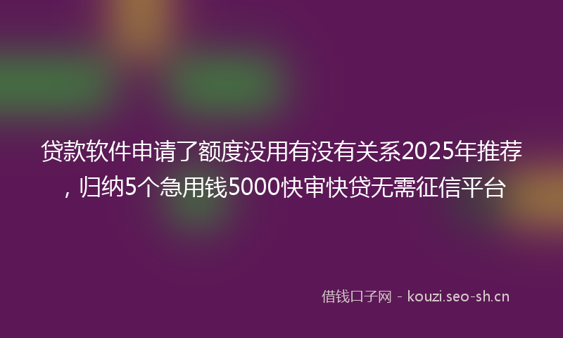 贷款软件申请了额度没用有没有关系2025年推荐，归纳5个急用钱5000快审快贷无需征信平台