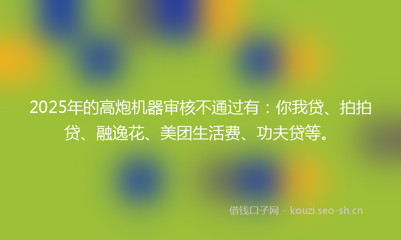 2025年的高炮机器审核不通过有：你我贷、拍拍贷、融逸花、美团生活费、功夫贷等。