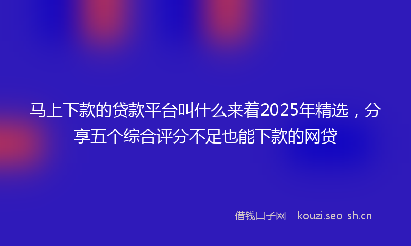 马上下款的贷款平台叫什么来着2025年精选，分享五个综合评分不足也能下款的网贷