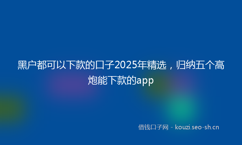 黑户都可以下款的口子2025年精选，归纳五个高炮能下款的app