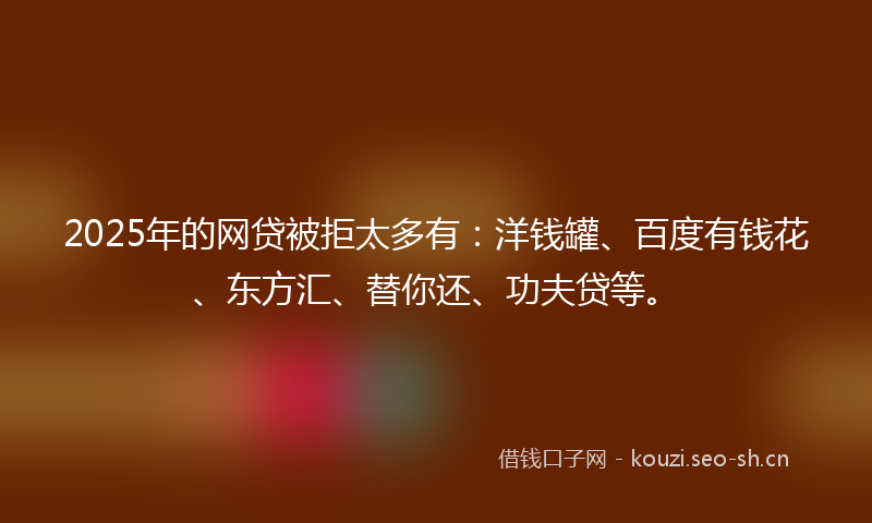 2025年的网贷被拒太多有：洋钱罐、百度有钱花、东方汇、替你还、功夫贷等。
