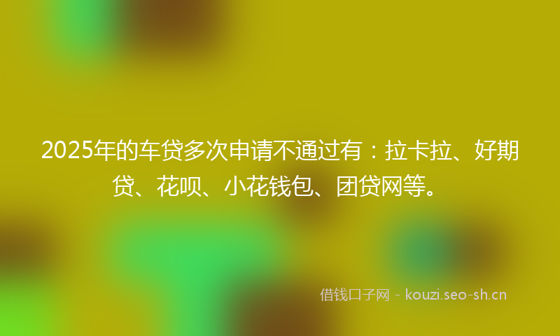 2025年的车贷多次申请不通过有：拉卡拉、好期贷、花呗、小花钱包、团贷网等。