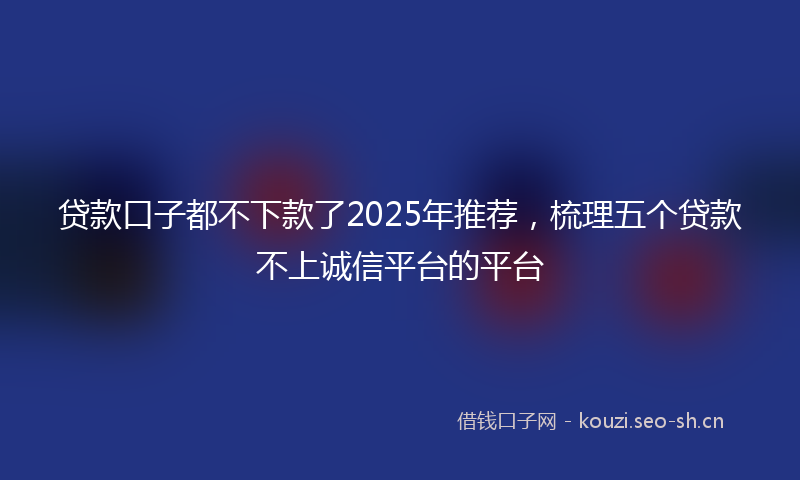贷款口子都不下款了2025年推荐，梳理五个贷款不上诚信平台的平台