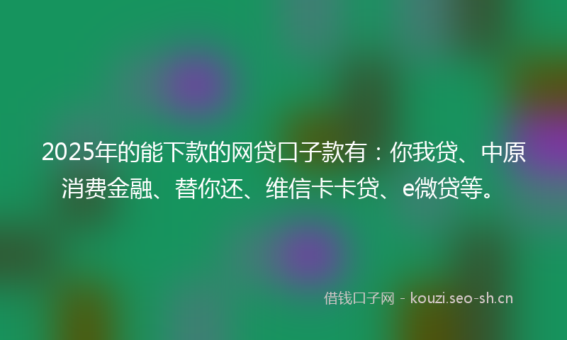 2025年的能下款的网贷口子款有：你我贷、中原消费金融、替你还、维信卡卡贷、e微贷等。