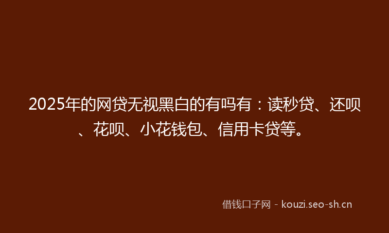 2025年的网贷无视黑白的有吗有：读秒贷、还呗、花呗、小花钱包、信用卡贷等。