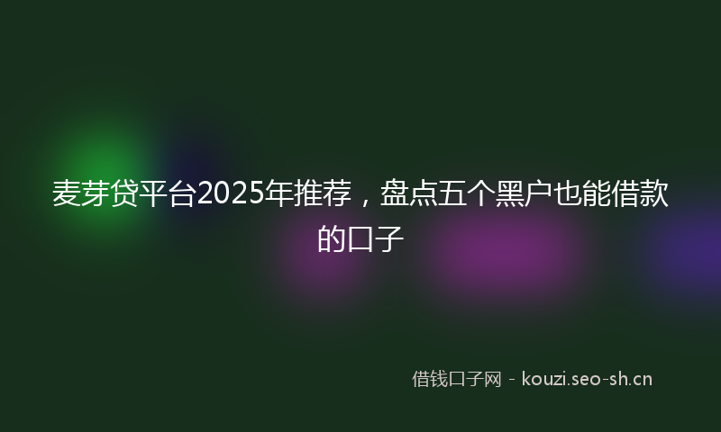 麦芽贷平台2025年推荐，盘点五个黑户也能借款的口子
