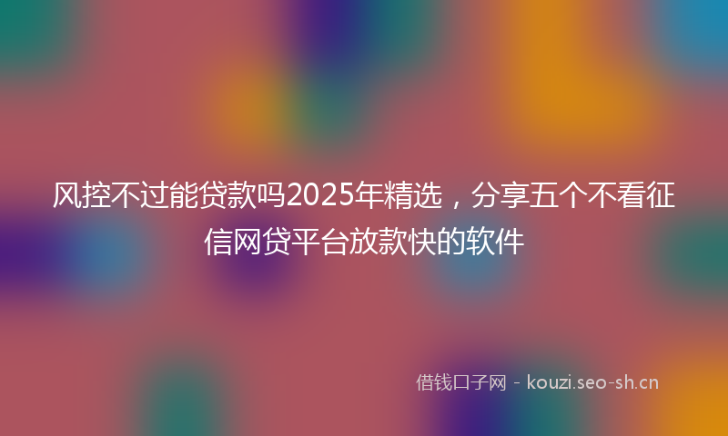 风控不过能贷款吗2025年精选，分享五个不看征信网贷平台放款快的软件