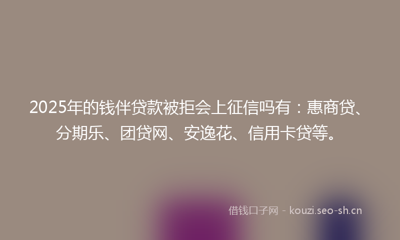 2025年的钱伴贷款被拒会上征信吗有：惠商贷、分期乐、团贷网、安逸花、信用卡贷等。