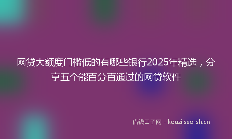 网贷大额度门槛低的有哪些银行2025年精选，分享五个能百分百通过的网贷软件