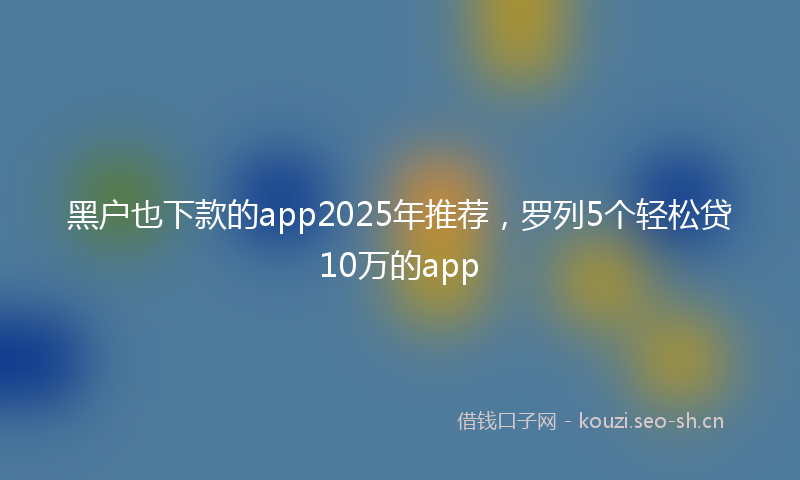 黑户也下款的app2025年推荐，罗列5个轻松贷10万的app