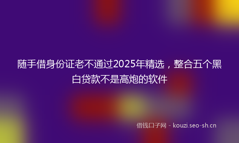 随手借身份证老不通过2025年精选，整合五个黑白贷款不是高炮的软件