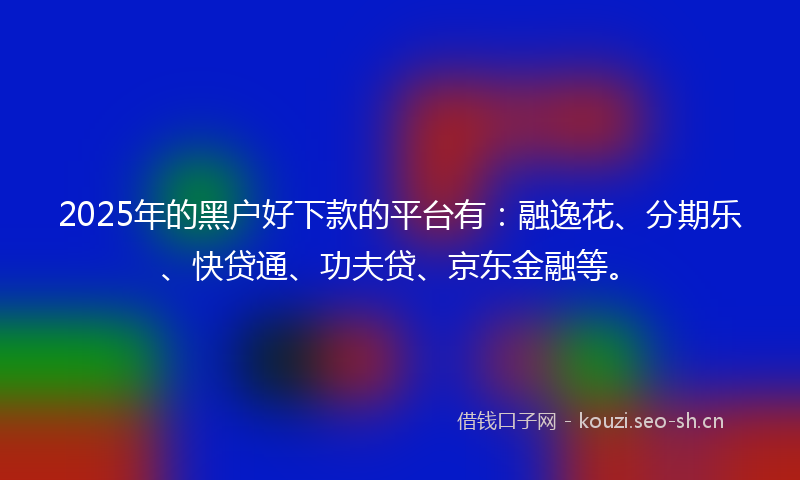2025年的黑户好下款的平台有：融逸花、分期乐、快贷通、功夫贷、京东金融等。