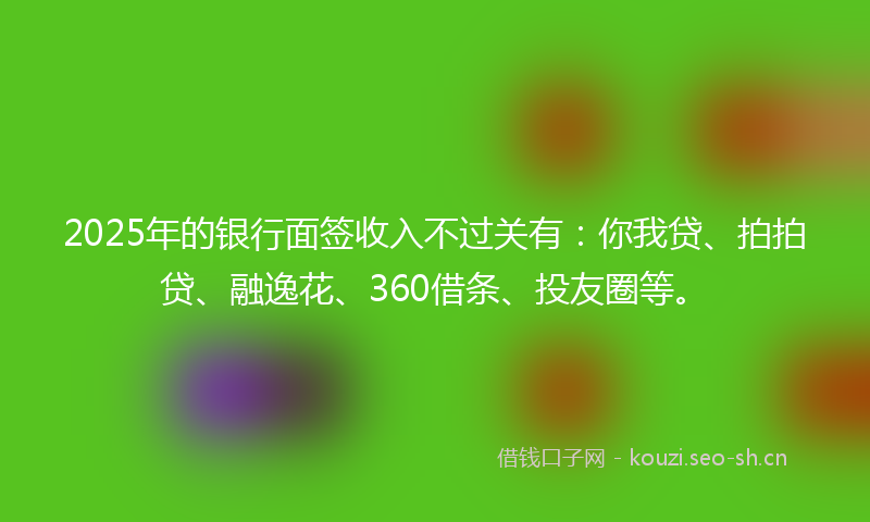 2025年的银行面签收入不过关有：你我贷、拍拍贷、融逸花、360借条、投友圈等。