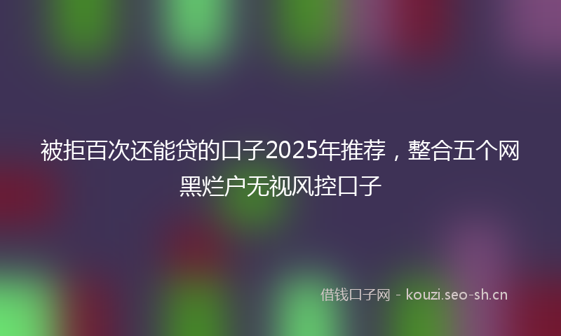 被拒百次还能贷的口子2025年推荐，整合五个网黑烂户无视风控口子