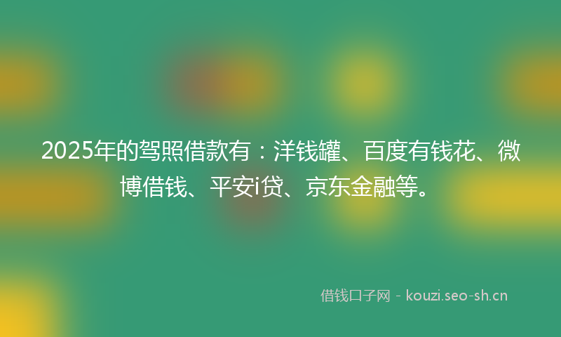 2025年的驾照借款有：洋钱罐、百度有钱花、微博借钱、平安i贷、京东金融等。