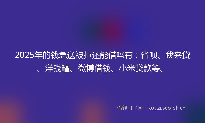 2025年的钱急送被拒还能借吗有：省呗、我来贷、洋钱罐、微博借钱、小米贷款等。
