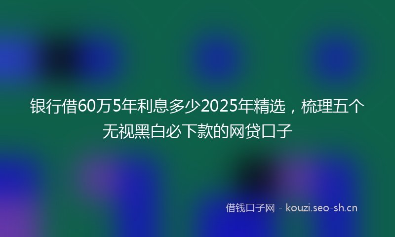 银行借60万5年利息多少2025年精选，梳理五个无视黑白必下款的网贷口子