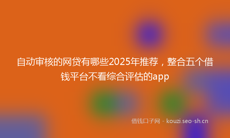 自动审核的网贷有哪些2025年推荐，整合五个借钱平台不看综合评估的app