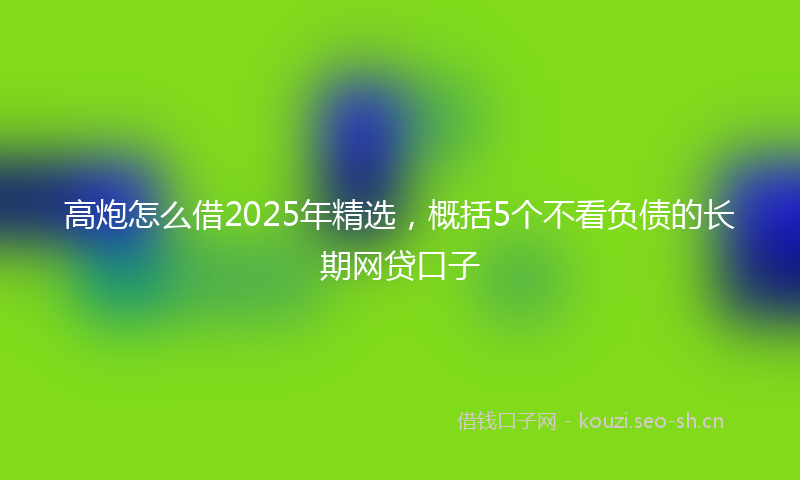 高炮怎么借2025年精选，概括5个不看负债的长期网贷口子