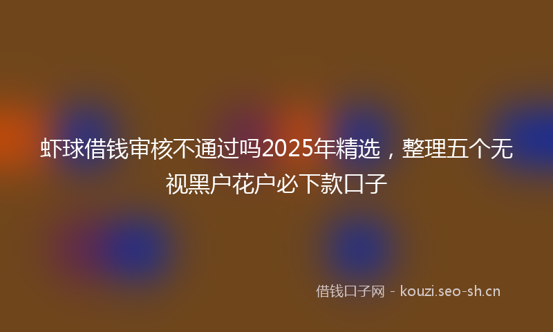 虾球借钱审核不通过吗2025年精选，整理五个无视黑户花户必下款口子