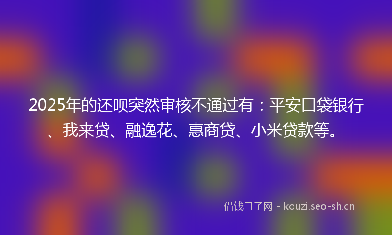 2025年的还呗突然审核不通过有：平安口袋银行、我来贷、融逸花、惠商贷、小米贷款等。