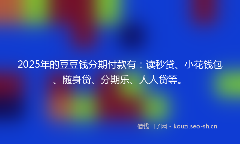 2025年的豆豆钱分期付款有：读秒贷、小花钱包、随身贷、分期乐、人人贷等。