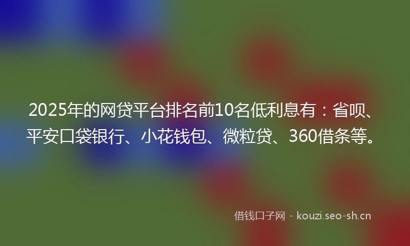 2025年的网贷平台排名前10名低利息有：省呗、平安口袋银行、小花钱包、微粒贷、360借条等。