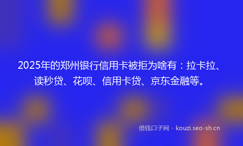 2025年的郑州银行信用卡被拒为啥有：拉卡拉、读秒贷、花呗、信用卡贷、京东金融等。
