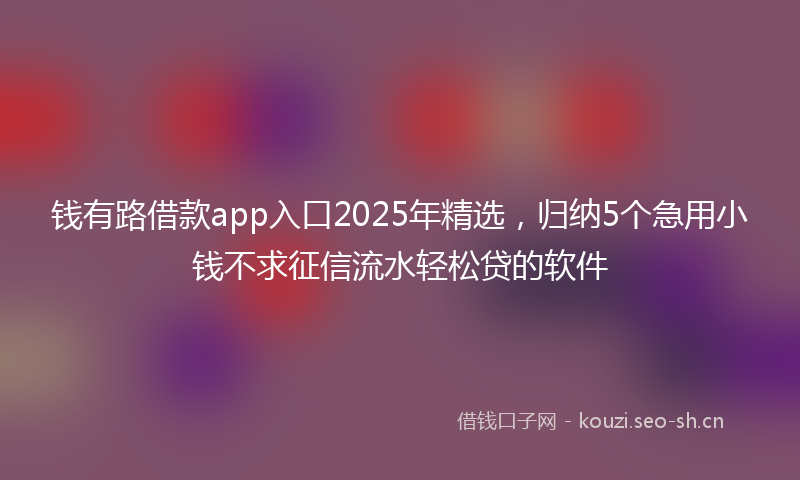 钱有路借款app入口2025年精选，归纳5个急用小钱不求征信流水轻松贷的软件
