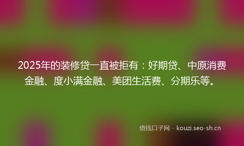 2025年的装修贷一直被拒有：好期贷、中原消费金融、度小满金融、美团生活费、分期乐等。