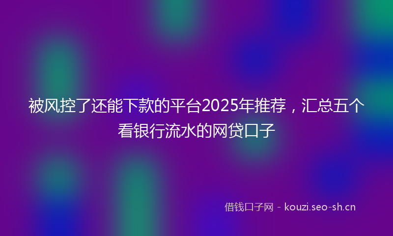 被风控了还能下款的平台2025年推荐，汇总五个看银行流水的网贷口子