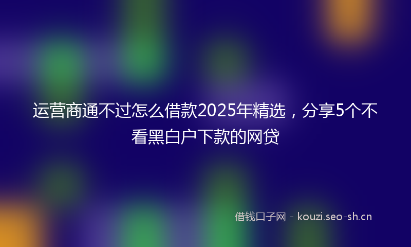 运营商通不过怎么借款2025年精选，分享5个不看黑白户下款的网贷