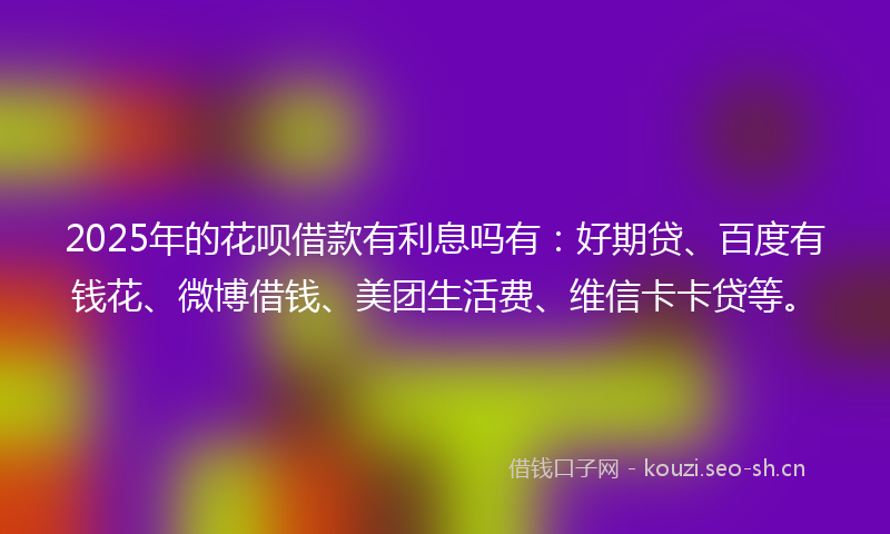 2025年的花呗借款有利息吗有：好期贷、百度有钱花、微博借钱、美团生活费、维信卡卡贷等。