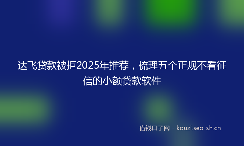 达飞贷款被拒2025年推荐，梳理五个正规不看征信的小额贷款软件