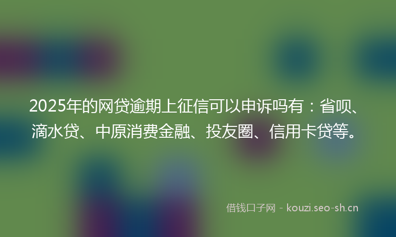 2025年的网贷逾期上征信可以申诉吗有：省呗、滴水贷、中原消费金融、投友圈、信用卡贷等。