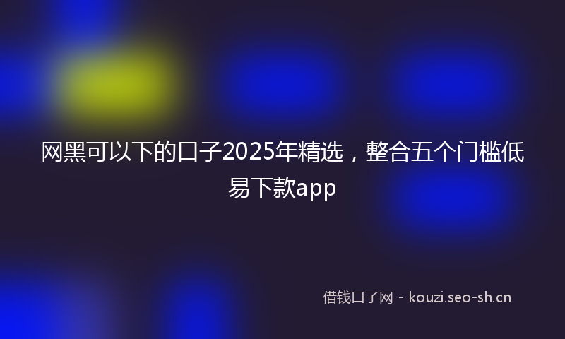 网黑可以下的口子2025年精选，整合五个门槛低易下款app